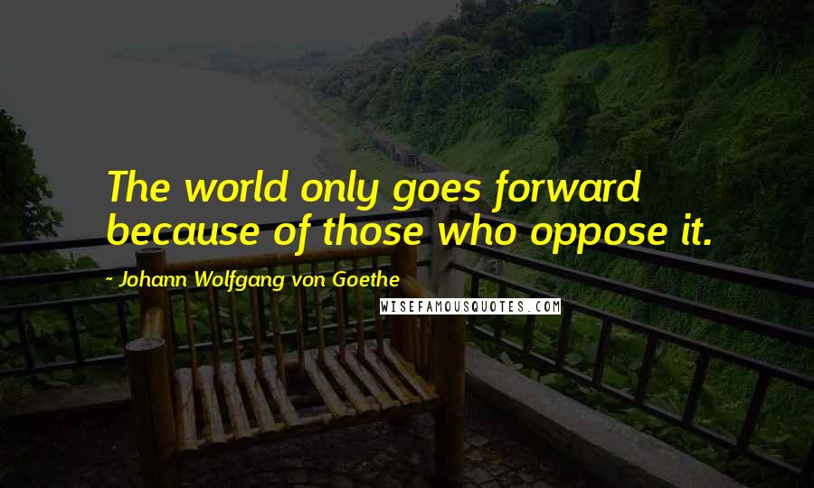 Johann Wolfgang Von Goethe Quotes: The world only goes forward because of those who oppose it.