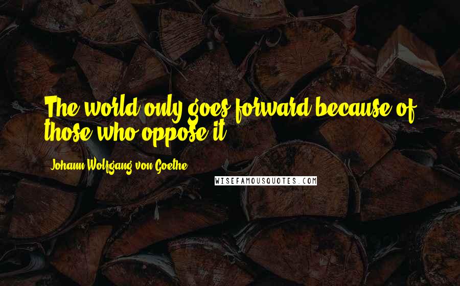 Johann Wolfgang Von Goethe Quotes: The world only goes forward because of those who oppose it.