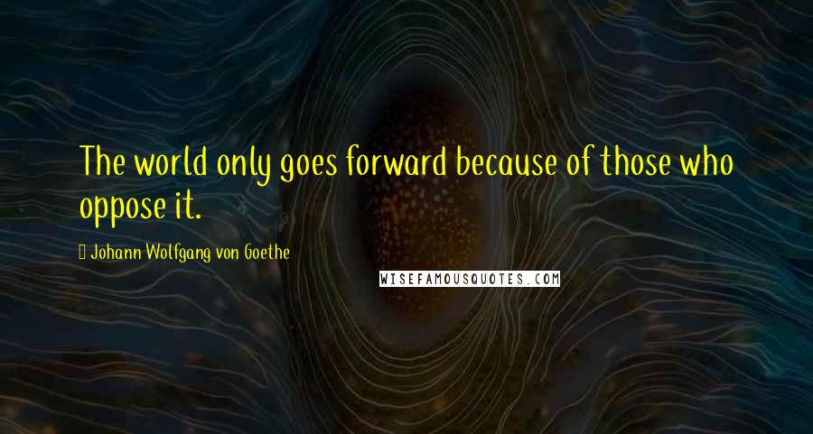 Johann Wolfgang Von Goethe Quotes: The world only goes forward because of those who oppose it.