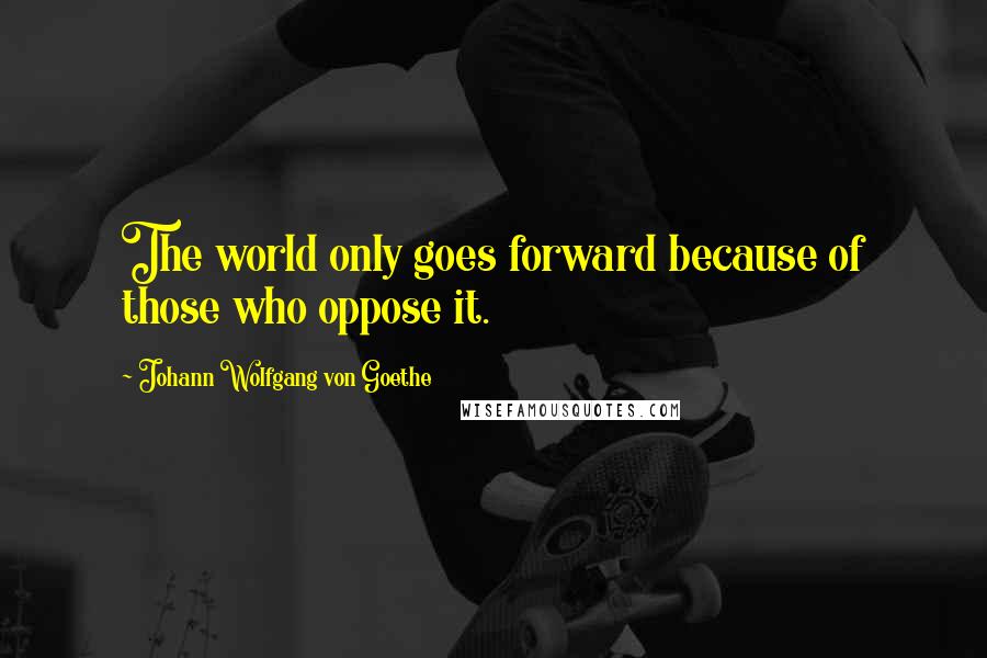 Johann Wolfgang Von Goethe Quotes: The world only goes forward because of those who oppose it.