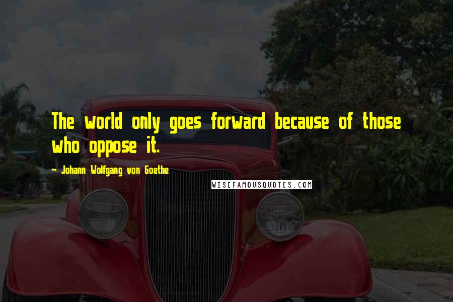 Johann Wolfgang Von Goethe Quotes: The world only goes forward because of those who oppose it.