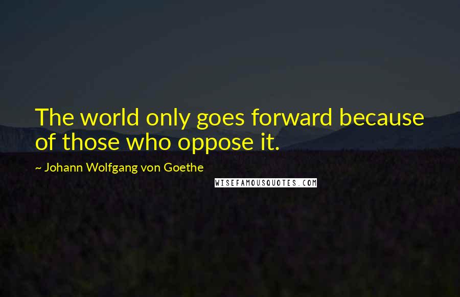 Johann Wolfgang Von Goethe Quotes: The world only goes forward because of those who oppose it.