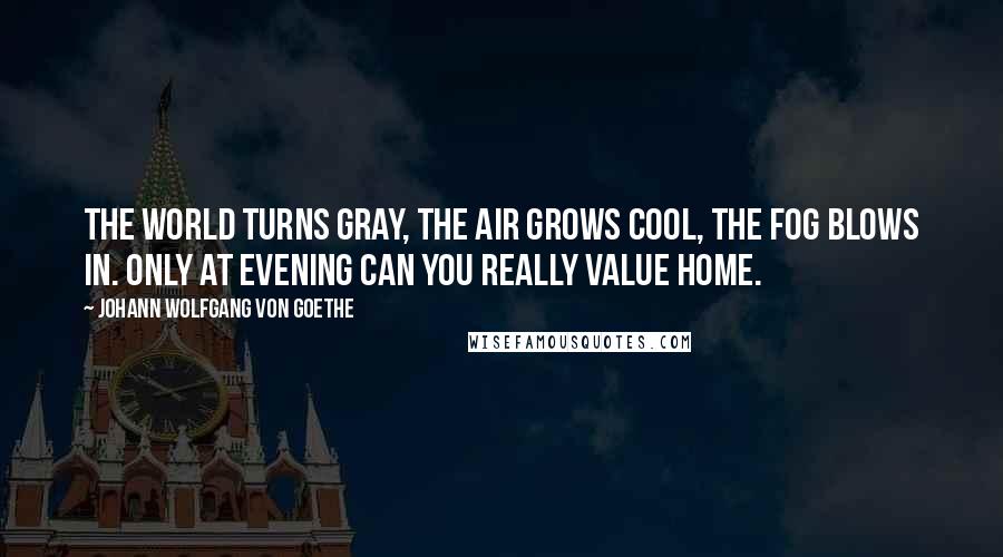 Johann Wolfgang Von Goethe Quotes: The world turns gray, the air grows cool, the fog blows in. Only at evening can you really value home.