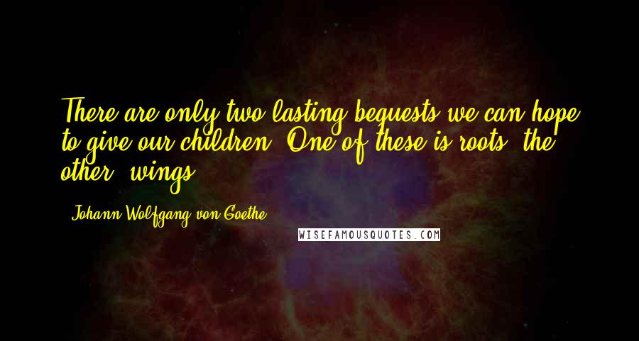 Johann Wolfgang Von Goethe Quotes: There are only two lasting bequests we can hope to give our children. One of these is roots, the other, wings.