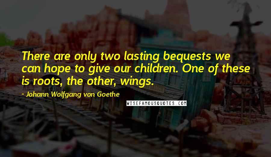 Johann Wolfgang Von Goethe Quotes: There are only two lasting bequests we can hope to give our children. One of these is roots, the other, wings.