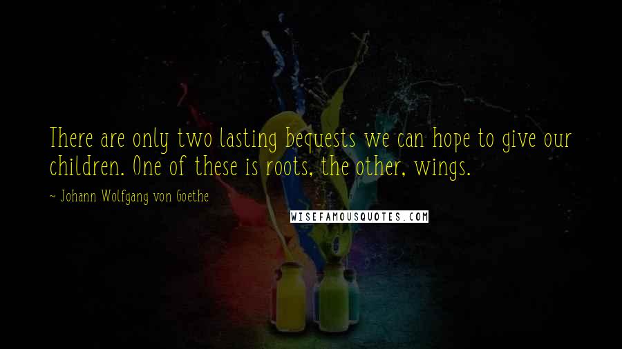 Johann Wolfgang Von Goethe Quotes: There are only two lasting bequests we can hope to give our children. One of these is roots, the other, wings.