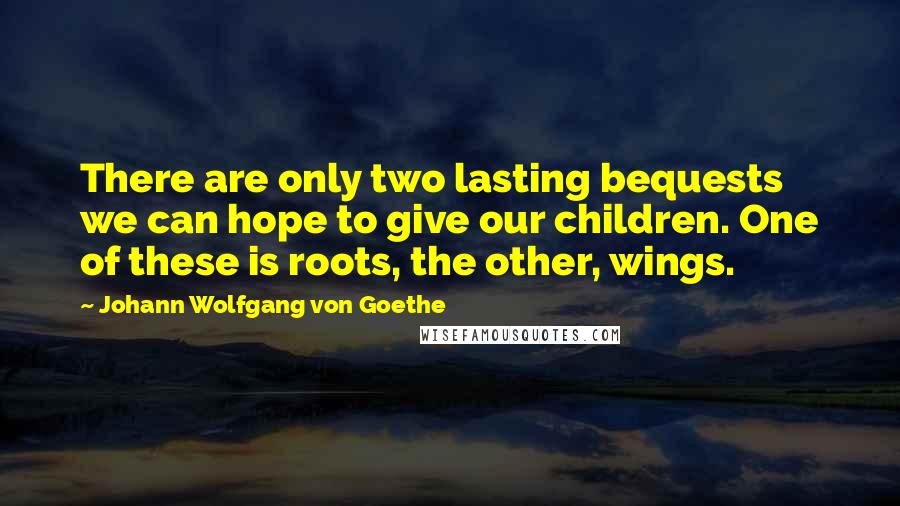 Johann Wolfgang Von Goethe Quotes: There are only two lasting bequests we can hope to give our children. One of these is roots, the other, wings.