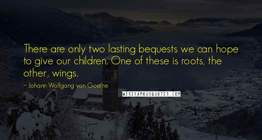 Johann Wolfgang Von Goethe Quotes: There are only two lasting bequests we can hope to give our children. One of these is roots, the other, wings.