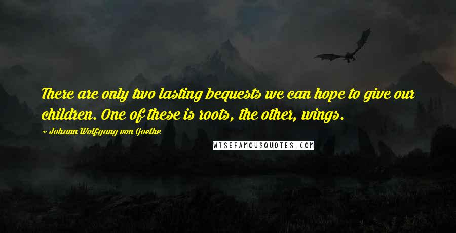 Johann Wolfgang Von Goethe Quotes: There are only two lasting bequests we can hope to give our children. One of these is roots, the other, wings.