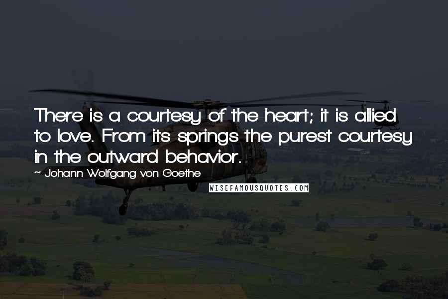 Johann Wolfgang Von Goethe Quotes: There is a courtesy of the heart; it is allied to love. From its springs the purest courtesy in the outward behavior.