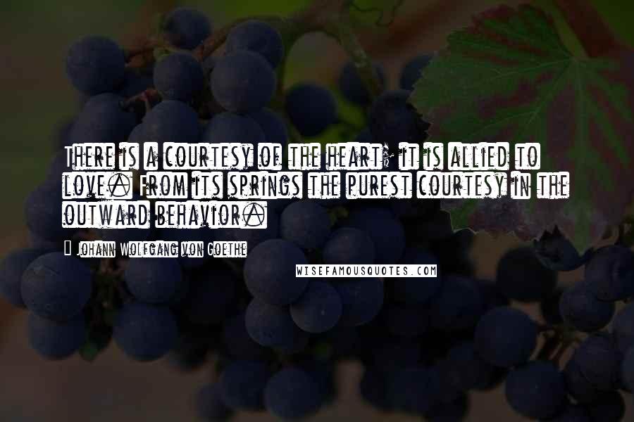 Johann Wolfgang Von Goethe Quotes: There is a courtesy of the heart; it is allied to love. From its springs the purest courtesy in the outward behavior.