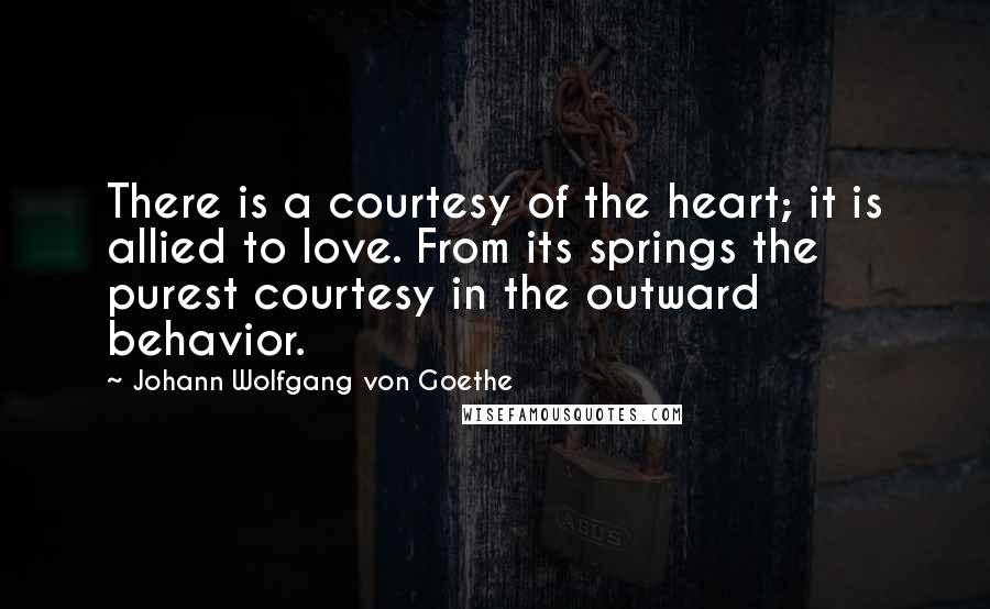 Johann Wolfgang Von Goethe Quotes: There is a courtesy of the heart; it is allied to love. From its springs the purest courtesy in the outward behavior.