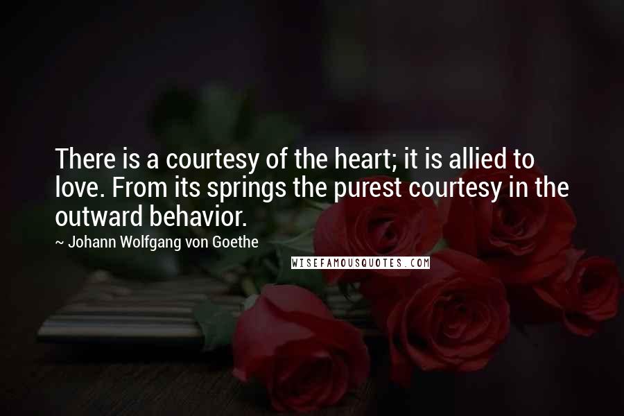 Johann Wolfgang Von Goethe Quotes: There is a courtesy of the heart; it is allied to love. From its springs the purest courtesy in the outward behavior.