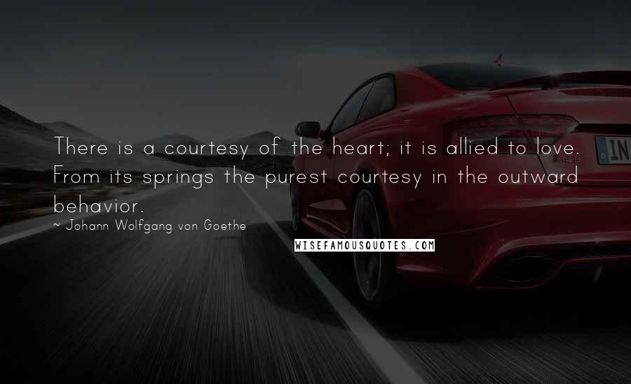 Johann Wolfgang Von Goethe Quotes: There is a courtesy of the heart; it is allied to love. From its springs the purest courtesy in the outward behavior.