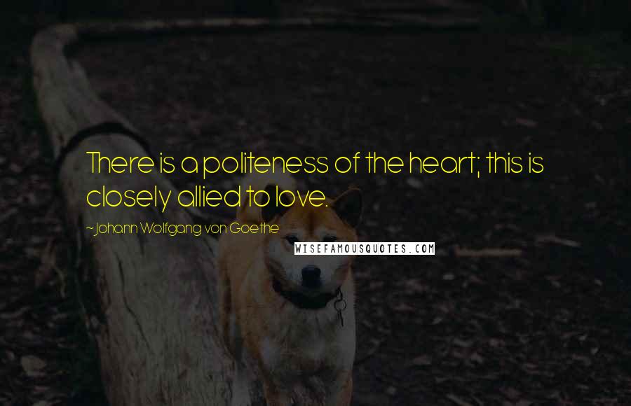 Johann Wolfgang Von Goethe Quotes: There is a politeness of the heart; this is closely allied to love.