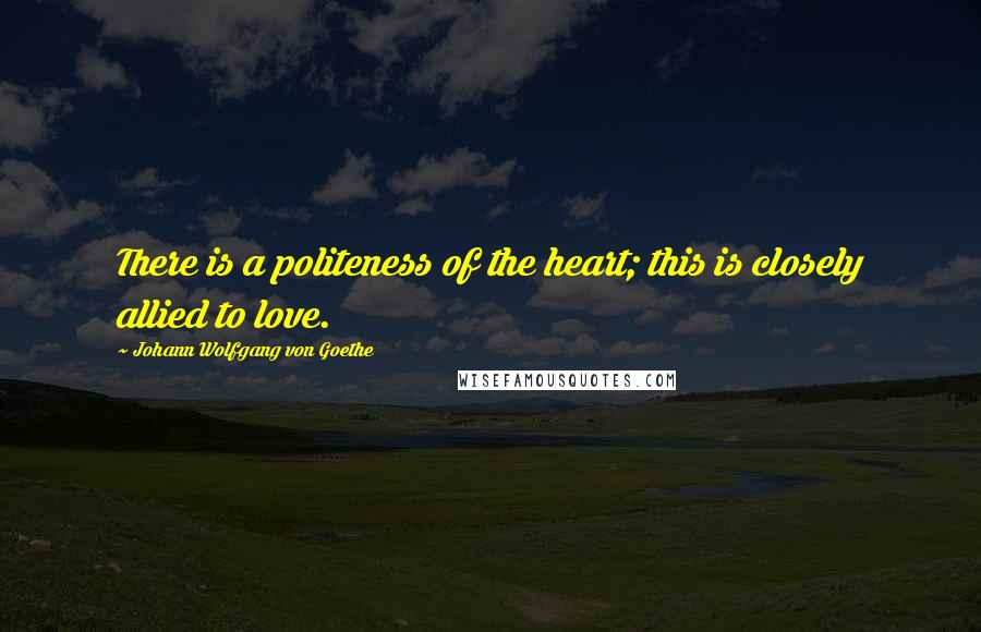 Johann Wolfgang Von Goethe Quotes: There is a politeness of the heart; this is closely allied to love.