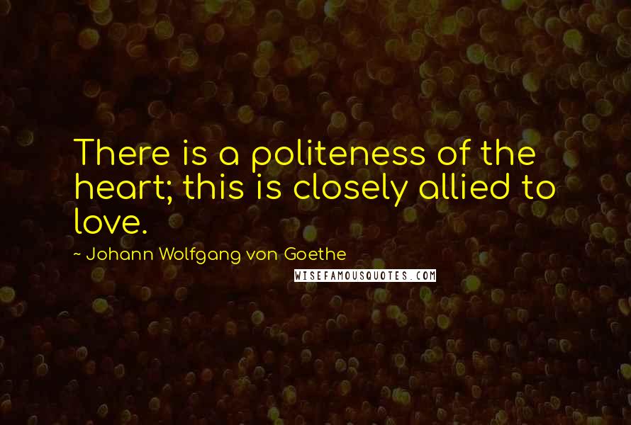 Johann Wolfgang Von Goethe Quotes: There is a politeness of the heart; this is closely allied to love.