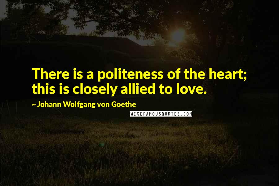 Johann Wolfgang Von Goethe Quotes: There is a politeness of the heart; this is closely allied to love.