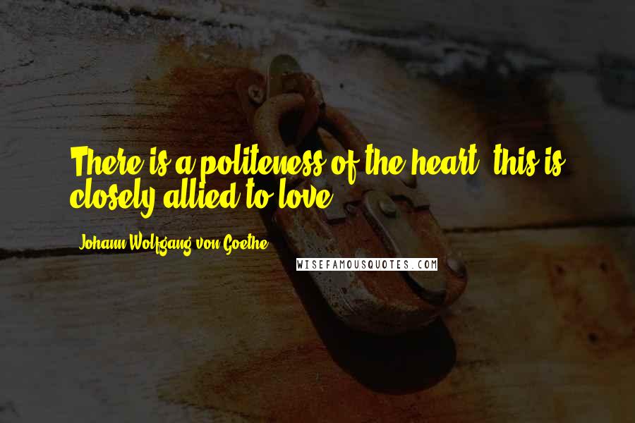 Johann Wolfgang Von Goethe Quotes: There is a politeness of the heart; this is closely allied to love.