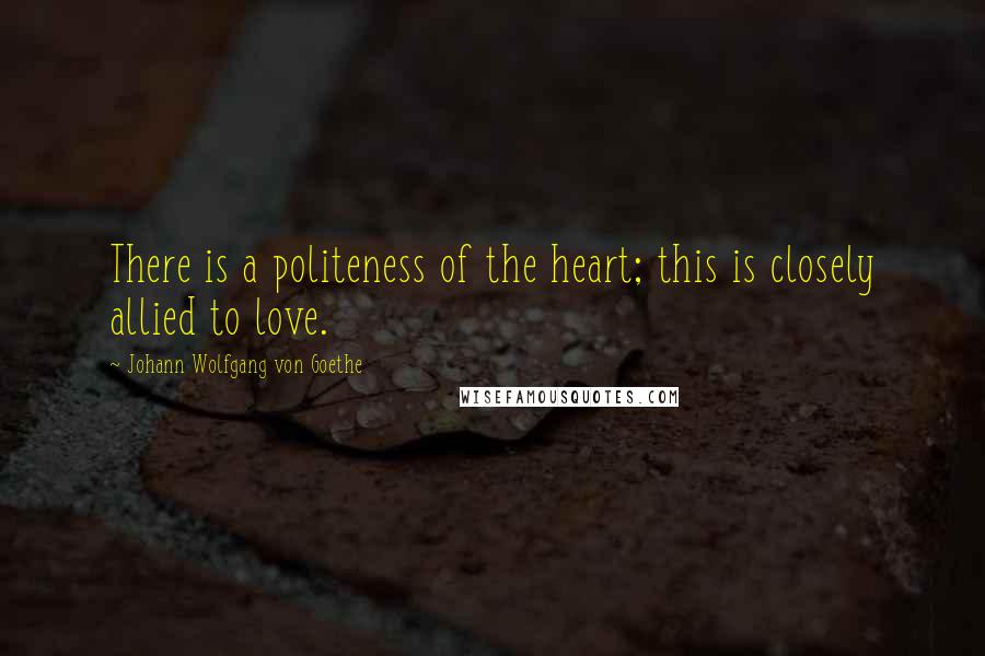 Johann Wolfgang Von Goethe Quotes: There is a politeness of the heart; this is closely allied to love.