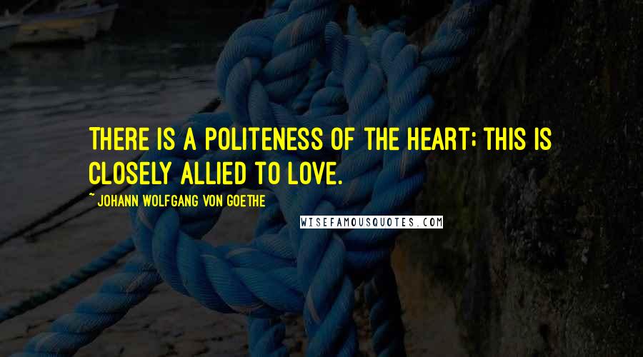 Johann Wolfgang Von Goethe Quotes: There is a politeness of the heart; this is closely allied to love.