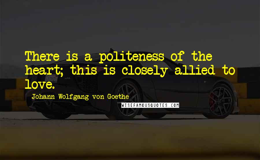 Johann Wolfgang Von Goethe Quotes: There is a politeness of the heart; this is closely allied to love.