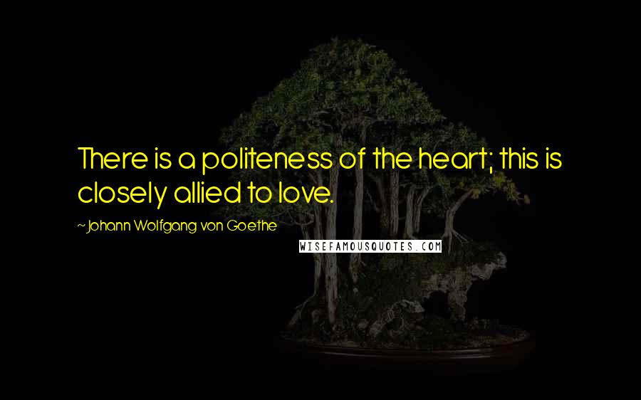 Johann Wolfgang Von Goethe Quotes: There is a politeness of the heart; this is closely allied to love.