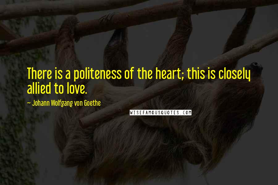 Johann Wolfgang Von Goethe Quotes: There is a politeness of the heart; this is closely allied to love.