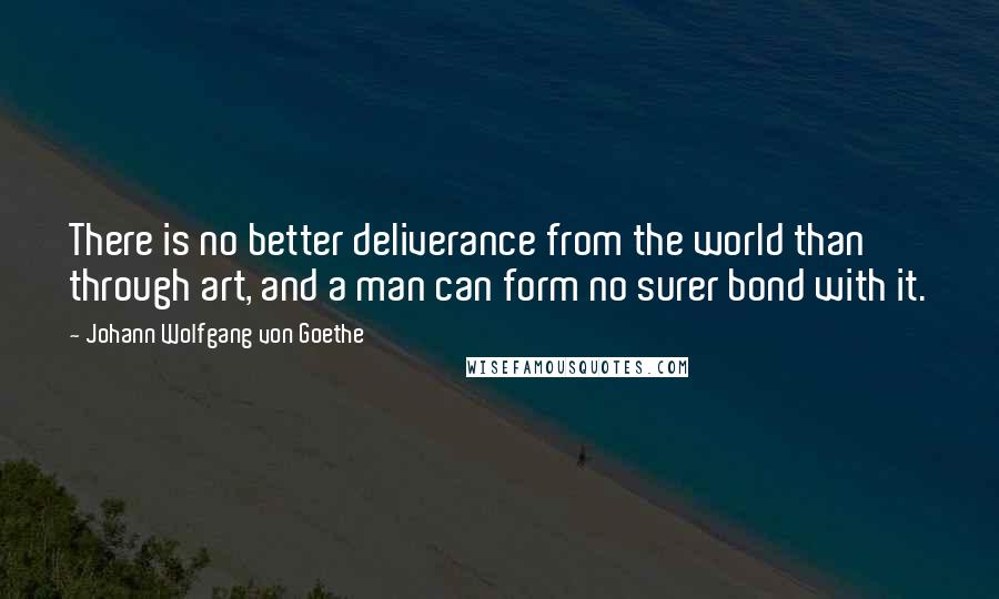 Johann Wolfgang Von Goethe Quotes: There is no better deliverance from the world than through art, and a man can form no surer bond with it.