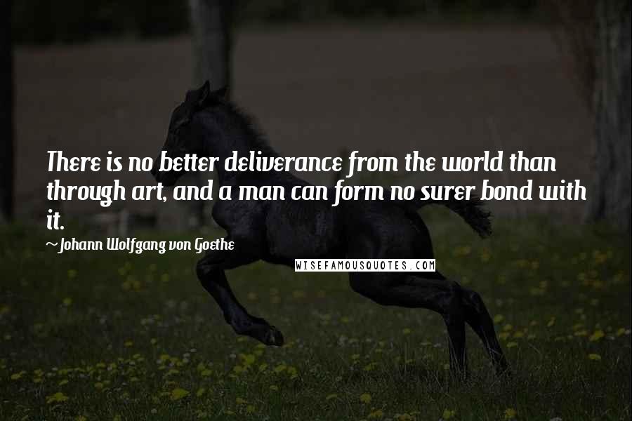 Johann Wolfgang Von Goethe Quotes: There is no better deliverance from the world than through art, and a man can form no surer bond with it.