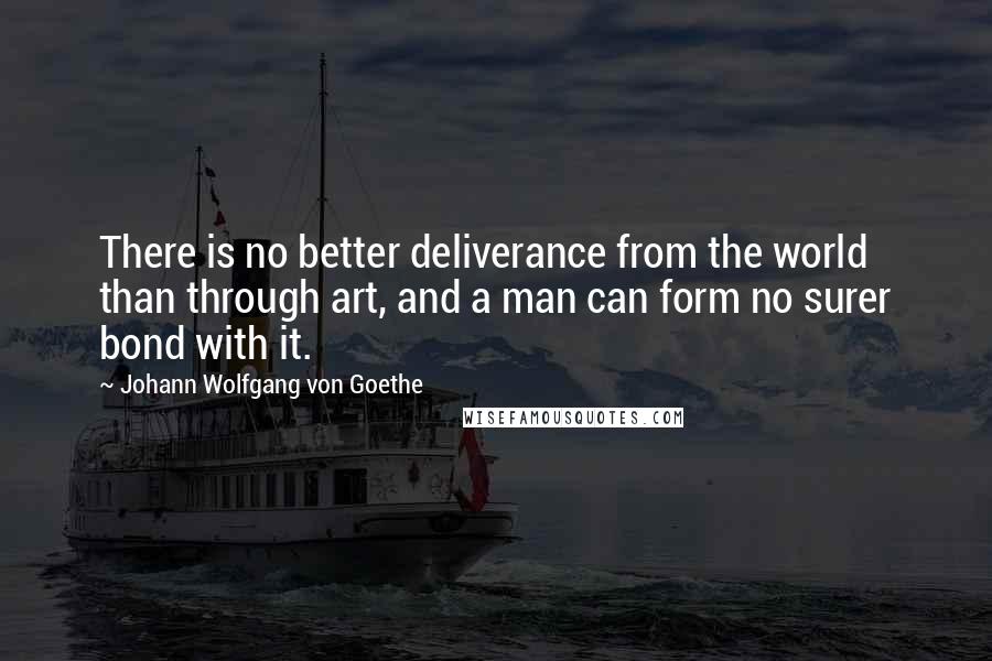 Johann Wolfgang Von Goethe Quotes: There is no better deliverance from the world than through art, and a man can form no surer bond with it.