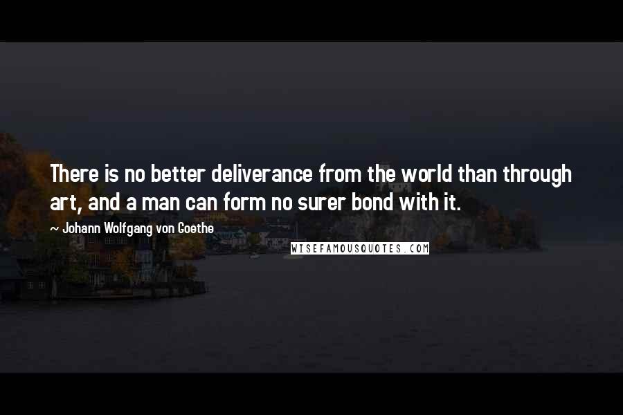 Johann Wolfgang Von Goethe Quotes: There is no better deliverance from the world than through art, and a man can form no surer bond with it.