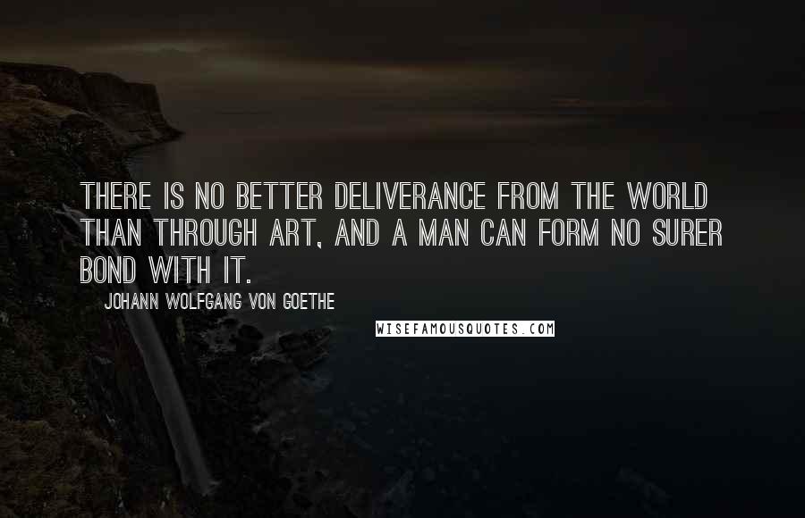 Johann Wolfgang Von Goethe Quotes: There is no better deliverance from the world than through art, and a man can form no surer bond with it.