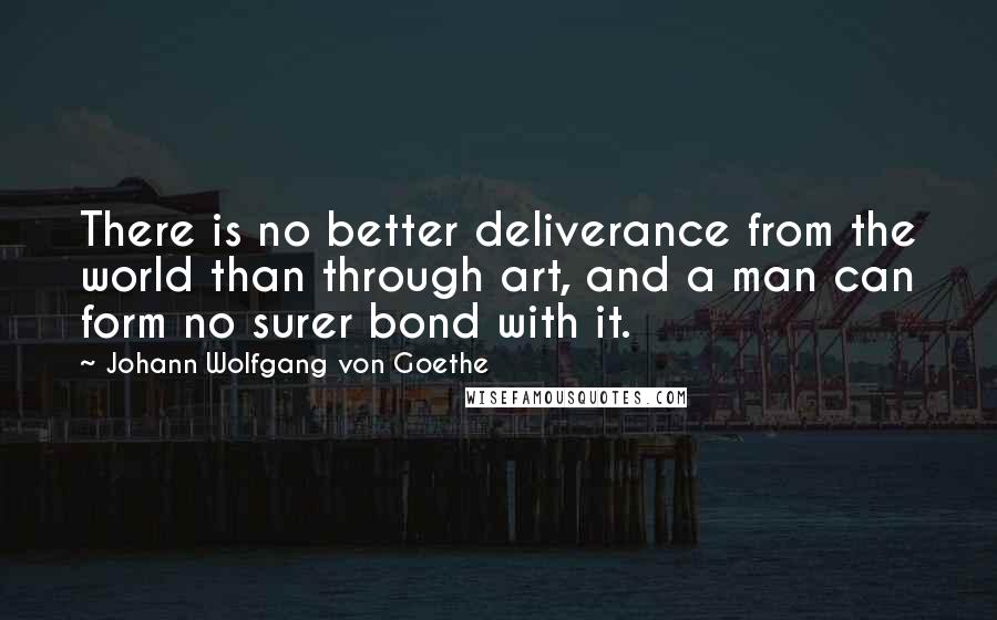 Johann Wolfgang Von Goethe Quotes: There is no better deliverance from the world than through art, and a man can form no surer bond with it.