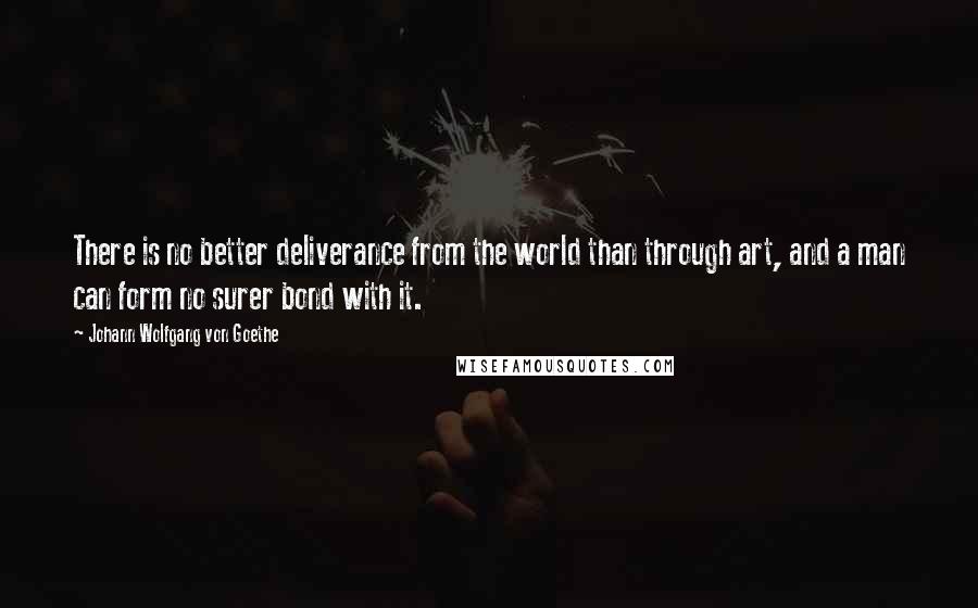 Johann Wolfgang Von Goethe Quotes: There is no better deliverance from the world than through art, and a man can form no surer bond with it.