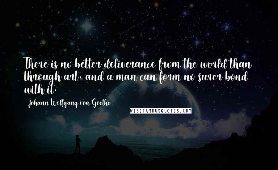 Johann Wolfgang Von Goethe Quotes: There is no better deliverance from the world than through art, and a man can form no surer bond with it.