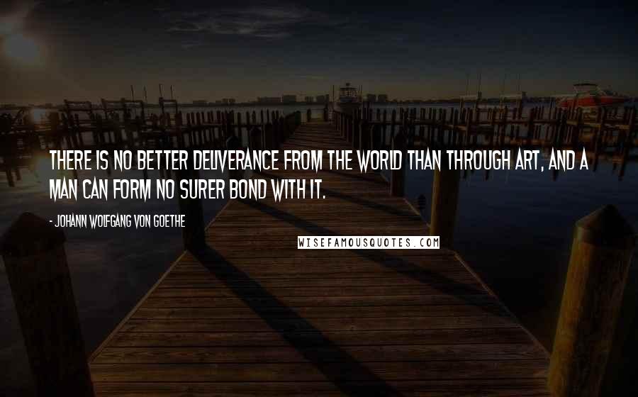 Johann Wolfgang Von Goethe Quotes: There is no better deliverance from the world than through art, and a man can form no surer bond with it.