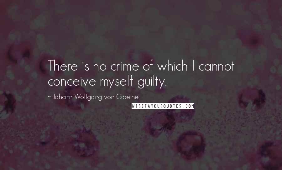 Johann Wolfgang Von Goethe Quotes: There is no crime of which I cannot conceive myself guilty.