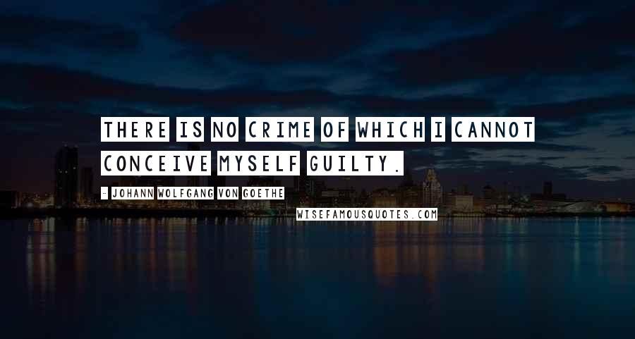 Johann Wolfgang Von Goethe Quotes: There is no crime of which I cannot conceive myself guilty.