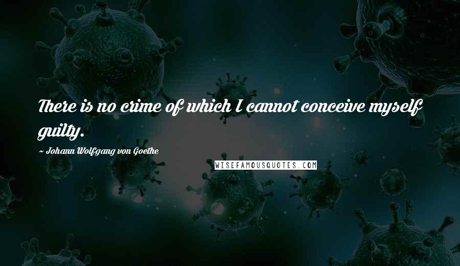 Johann Wolfgang Von Goethe Quotes: There is no crime of which I cannot conceive myself guilty.