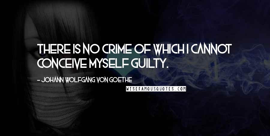 Johann Wolfgang Von Goethe Quotes: There is no crime of which I cannot conceive myself guilty.