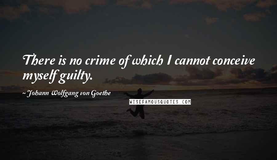 Johann Wolfgang Von Goethe Quotes: There is no crime of which I cannot conceive myself guilty.