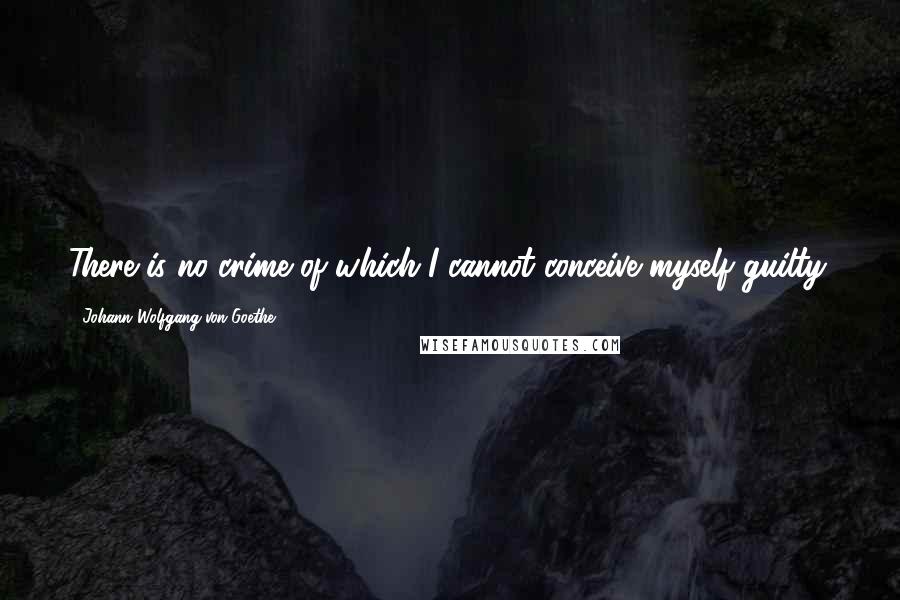 Johann Wolfgang Von Goethe Quotes: There is no crime of which I cannot conceive myself guilty.