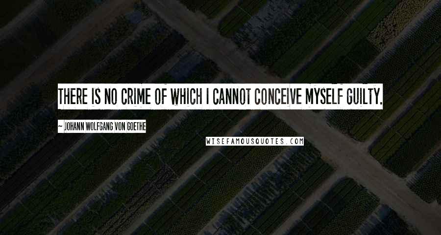 Johann Wolfgang Von Goethe Quotes: There is no crime of which I cannot conceive myself guilty.