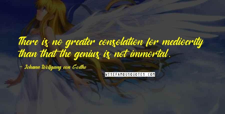 Johann Wolfgang Von Goethe Quotes: There is no greater consolation for mediocrity than that the genius is not immortal.