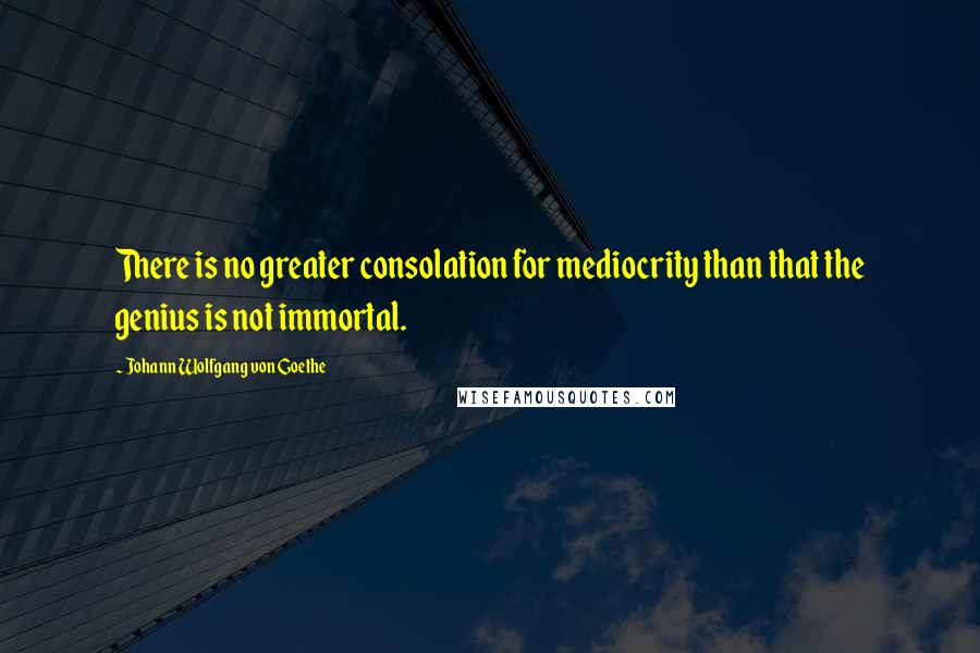 Johann Wolfgang Von Goethe Quotes: There is no greater consolation for mediocrity than that the genius is not immortal.