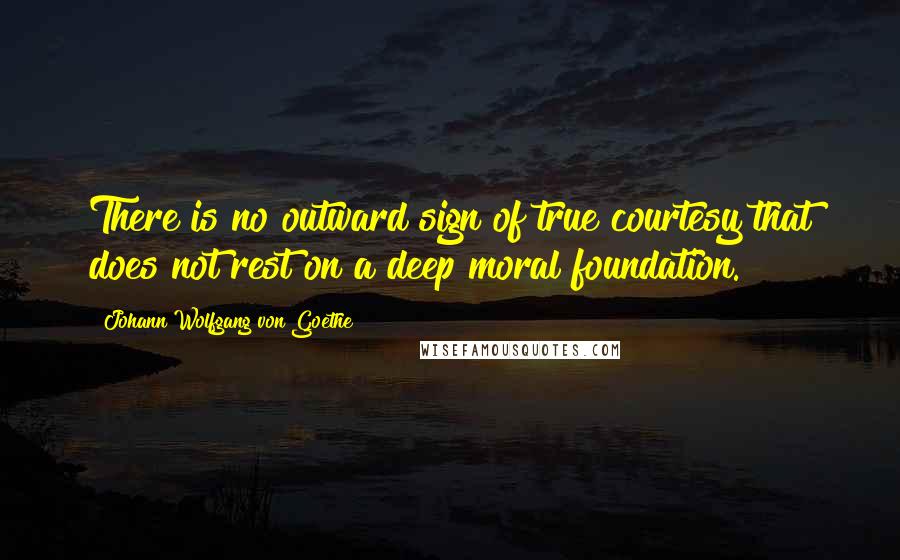Johann Wolfgang Von Goethe Quotes: There is no outward sign of true courtesy that does not rest on a deep moral foundation.
