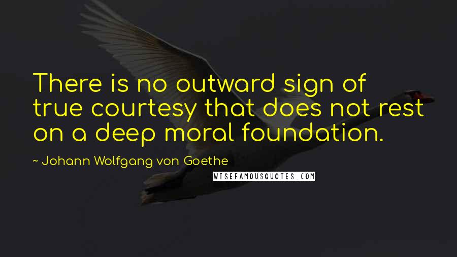 Johann Wolfgang Von Goethe Quotes: There is no outward sign of true courtesy that does not rest on a deep moral foundation.