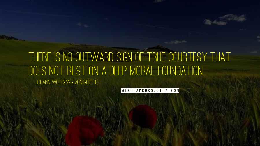 Johann Wolfgang Von Goethe Quotes: There is no outward sign of true courtesy that does not rest on a deep moral foundation.