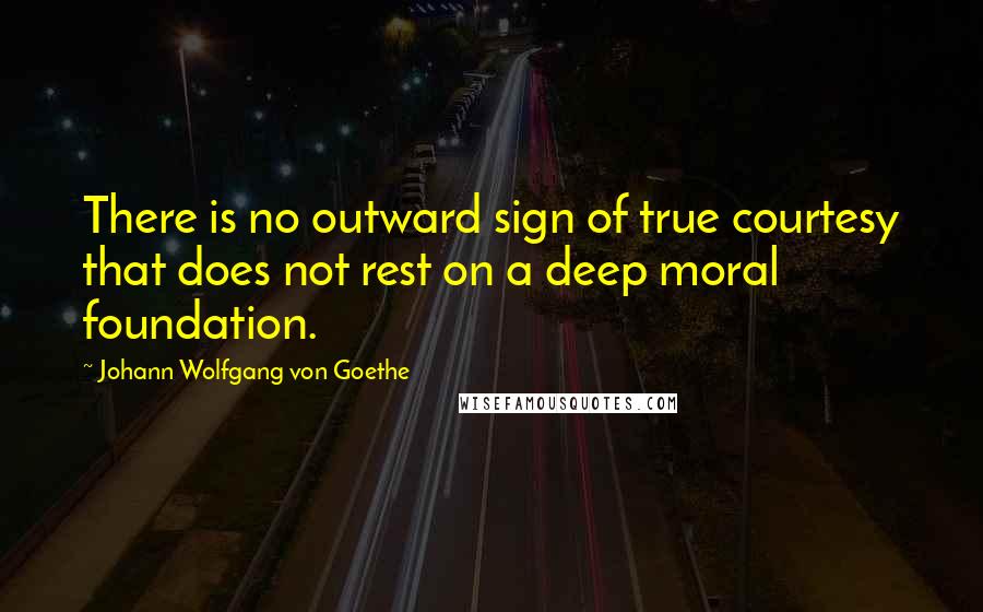 Johann Wolfgang Von Goethe Quotes: There is no outward sign of true courtesy that does not rest on a deep moral foundation.